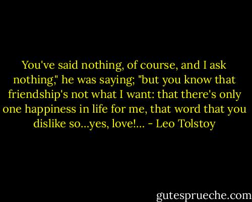 You've said nothing, of course, and I ask nothing," he was saying; "but you know that friendship's not what I want: that there's only one happiness in life for me, that word that you dislike so…yes, love!… - Leo Tolstoy