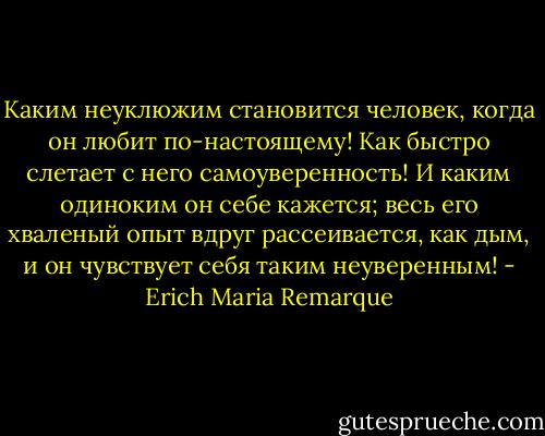 Каким неуклюжим становится человек, когда он любит по-настоящему! Как быстро слетает с него самоуверенность! И каким одиноким он себе кажется; весь его хваленый опыт вдруг рассеивается, как дым, и он чувствует себя таким неуверенным! - Erich Maria Remarque