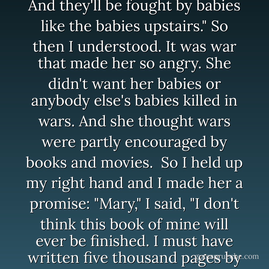 Well, I know," she said. "You'll pretend you were men instead of babies, and you'll be played in the movies by Frank Sinatra and John Wayne or some of those other glamorous, war-loving, dirty old men. And war will look just wonderful, so we'll have a lot more of them. And they'll be fought by babies like the babies upstairs."<br />So then I understood. It was war that made her so angry. She didn't want her babies or anybody else's babies killed in wars. And she thought wars were partly encouraged by books and movies.<br /><br />So I held up my right hand and I made her a promise: "Mary," I said, "I don't think this book of mine will ever be finished. I must have written five thousand pages by now, and thrown them all away. If I ever do finish it, though, I give you my word of honor: there won't be a part for Frank Sinatra or John Wayne.<br />"I tell you what," I said, "I'll call it 'The Children's Crusade.'"<br />She was my friend after that. - Kurt Vonnegut Jr.