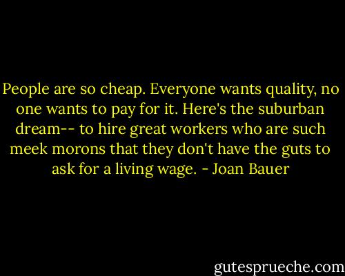People are so cheap. Everyone wants quality, no one wants to pay for it. Here's the suburban dream-- to hire great workers who are such meek morons that they don't have the guts to ask for a living wage. - Joan Bauer