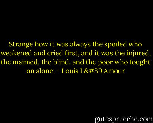 Strange how it was always the spoiled who weakened and cried first, and it was the injured, the maimed, the blind, and the poor who fought on alone. - Louis L'Amour