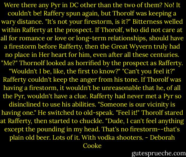Were there any Pyr in DC other than the two of them?<br />No! It couldn't be!<br />Raffery spun again, but Thorolf was keeping a wary distance. "It's not your firestorm, is it?" Bitterness welled within Rafferty at the prospect.<br />If Thorolf, who did not care at all for romance or love or long-term relationships, should have a firestorm before Rafferty, then the Great Wyvern truly had no place in Her heart for him, even after all these centuries.<br />"Me?" Thornolf looked as horrified by the prospect as Rafferty. "Wouldn't I be, like, the first to know?"<br />"Can't you feel it?" Rafferty couldn't keep the anger from his tone. If Thorolf was having a firestorm, it wouldn't be unreasonable that he, of all the Pyr, wouldn't have a clue. Rafferty had never met a Pyr so disinclined to use his abilities. "Someone is our vicinity is having one." He switched to old-speak. "Feel it!"<br />Thorolf stared at Rafferty, then started to chuckle. "Dude, I can't feel anything except the pounding in my head. That's no firestorm--that's plain old beer. Lots of it. With vodka shooters. - Deborah Cooke
