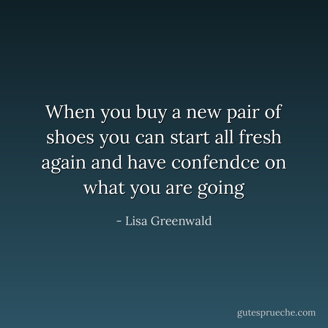 When you buy a new pair of shoes you can start all fresh again and have confendce on what you are going - Lisa Greenwald