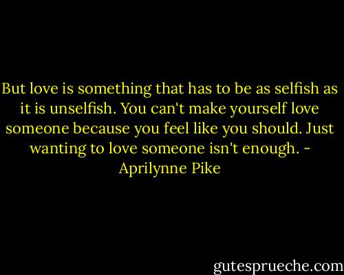 But love is something that has to be as selfish as it is unselfish. You can't make yourself love someone because you feel like you should. Just wanting to love someone isn't enough. - Aprilynne Pike