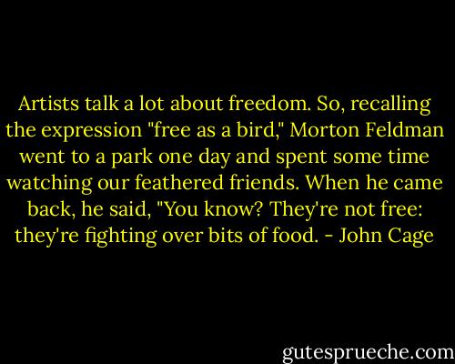 Artists talk a lot about freedom. So, recalling the expression "free as a bird," Morton Feldman went to a park one day and spent some time watching our feathered friends. When he came back, he said, "You know? They're not free: they're fighting over bits of food. - John Cage