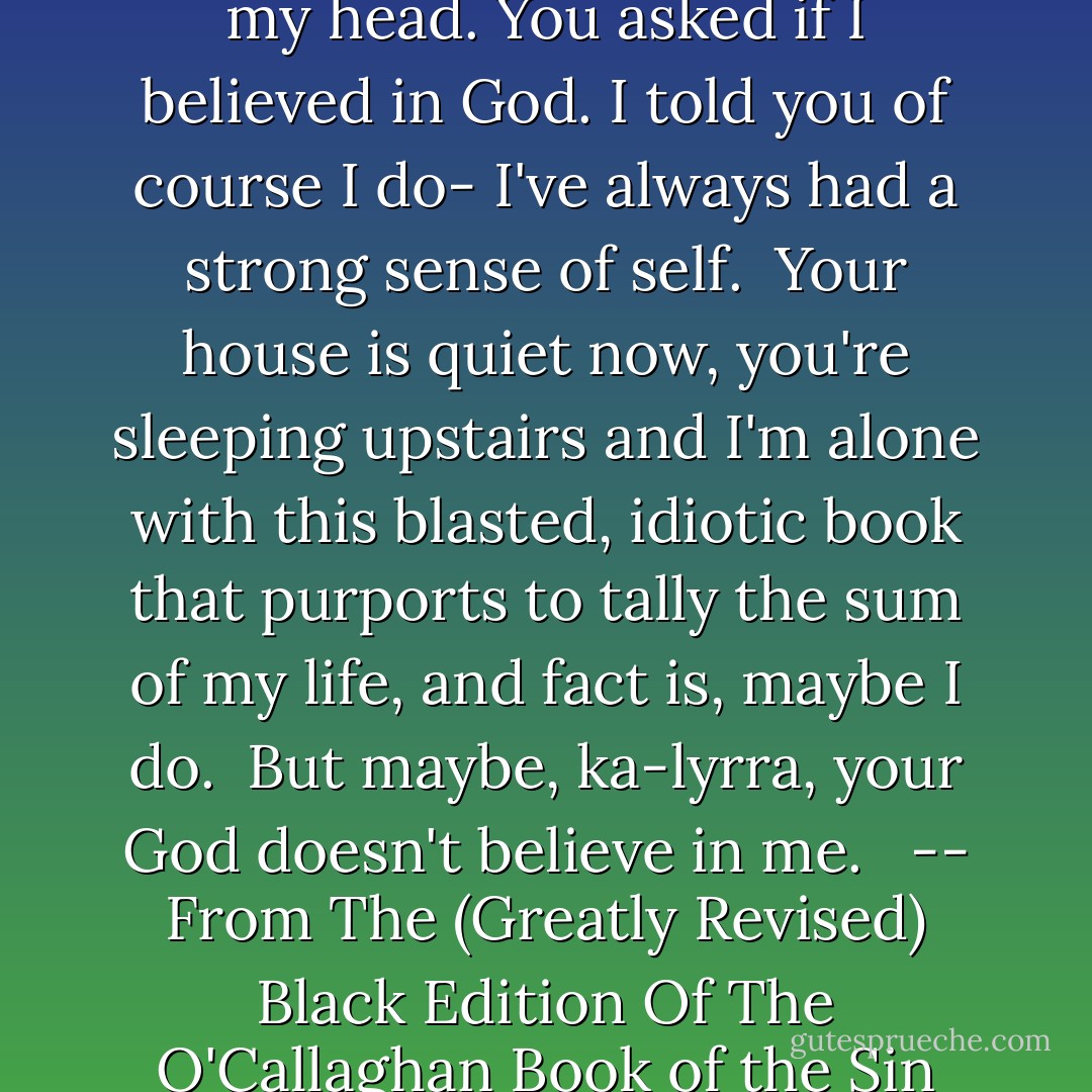 You were firing questions at me today, trying to get inside my head.<br />You asked if I believed in God.<br />I told you of course I do- I've always had a strong sense of self.<br /><br />Your house is quiet now, you're sleeping upstairs and I'm alone with this blasted, idiotic book that purports to tally the sum of my life, and fact is, maybe I do. <br />But maybe, ka-lyrra, your God doesn't believe in me. <br /><br />-- From The (Greatly Revised) Black Edition Of The O'Callaghan Book of the Sin Siriche Du - Karen Marie Moning