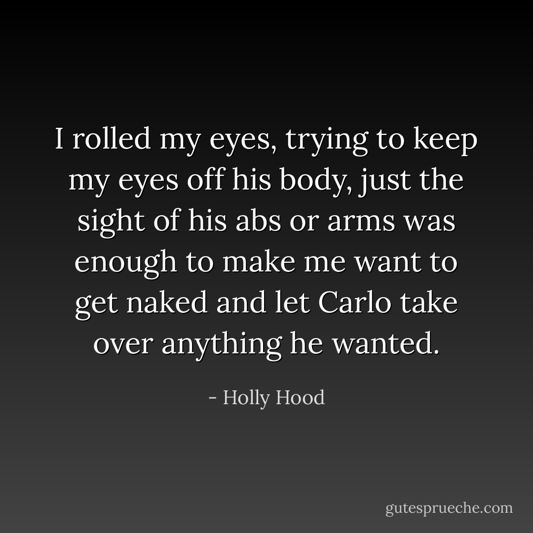 I rolled my eyes, trying to keep my eyes off his body, just the sight of his abs or arms was enough to make me want to get naked and let Carlo take over anything he wanted. - Holly Hood