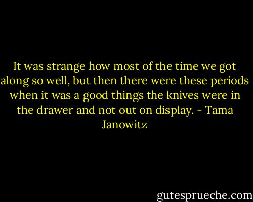 It was strange how most of the time we got along so well, but then there were these periods when it was a good things the knives were in the drawer and not out on display. - Tama Janowitz