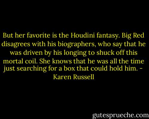 But her favorite is the Houdini fantasy. Big Red disagrees with his biographers, who say that he was driven by his longing to shuck off this mortal coil. She knows that he was all the time just searching for a box that could hold him. - Karen Russell
