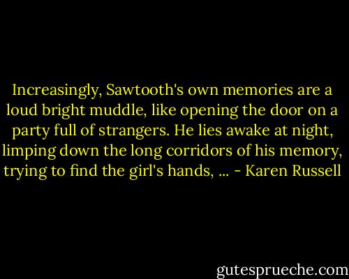 Increasingly, Sawtooth's own memories are a loud bright muddle, like opening the door on a party full of strangers. He lies awake at night, limping down the long corridors of his memory, trying to find the girl's hands, ... - Karen Russell