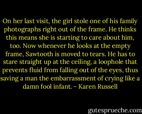 On her last visit, the girl stole one of his family photographs right out of the frame. He thinks this means she is starting to care about him, too. Now whenever he looks at the empty frame, Sawtooth is moved to tears. He has to stare straight up at the ceiling, a loophole that prevents fluid from falling out of the eyes, thus saving a man the embarrassment of crying like a damn fool infant. - Karen Russell