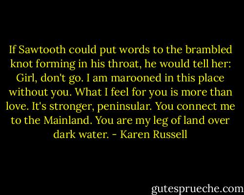 If Sawtooth could put words to the brambled knot forming in his throat, he would tell her: Girl, don't go. I am marooned in this place without you. What I feel for you is more than love. It's stronger, peninsular. You connect me to the Mainland. You are my leg of land over dark water. - Karen Russell