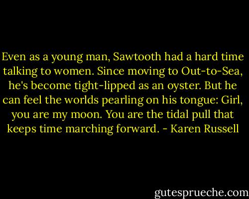 Even as a young man, Sawtooth had a hard time talking to women. Since moving to Out-to-Sea, he's become tight-lipped as an oyster. But he can feel the worlds pearling on his tongue: Girl, you are my moon. You are the tidal pull that keeps time marching forward. - Karen Russell
