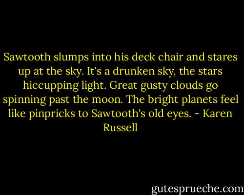 Sawtooth slumps into his deck chair and stares up at the sky. It's a drunken sky, the stars hiccupping light. Great gusty clouds go spinning past the moon. The bright planets feel like pinpricks to Sawtooth's old eyes. - Karen Russell