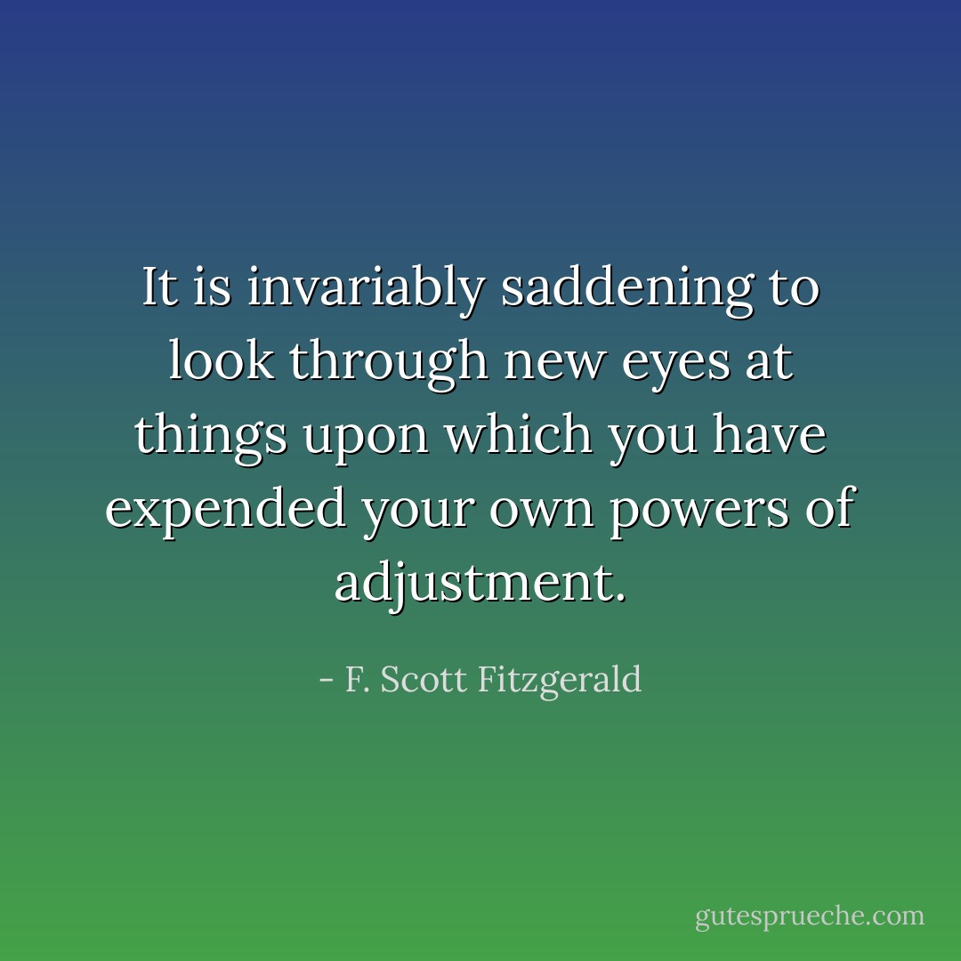 It is invariably saddening to look through new eyes at things upon which you have expended your own powers of adjustment. - F. Scott Fitzgerald