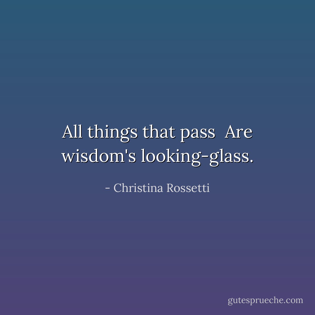 All things that pass <br />Are wisdom's looking-glass. - Christina Rossetti