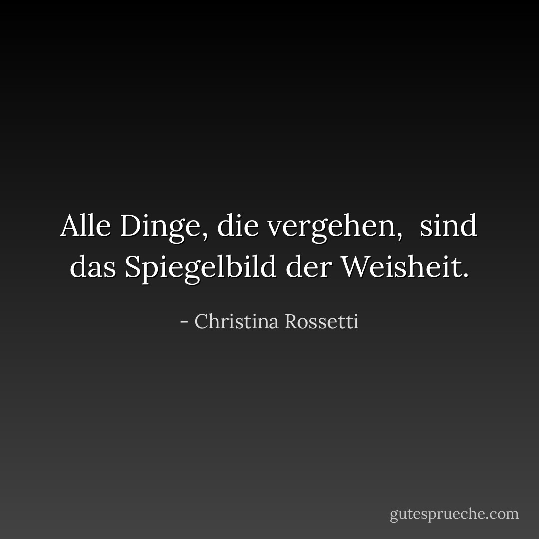 Alle Dinge, die vergehen, <br />sind das Spiegelbild der Weisheit. - Christina Rossetti<