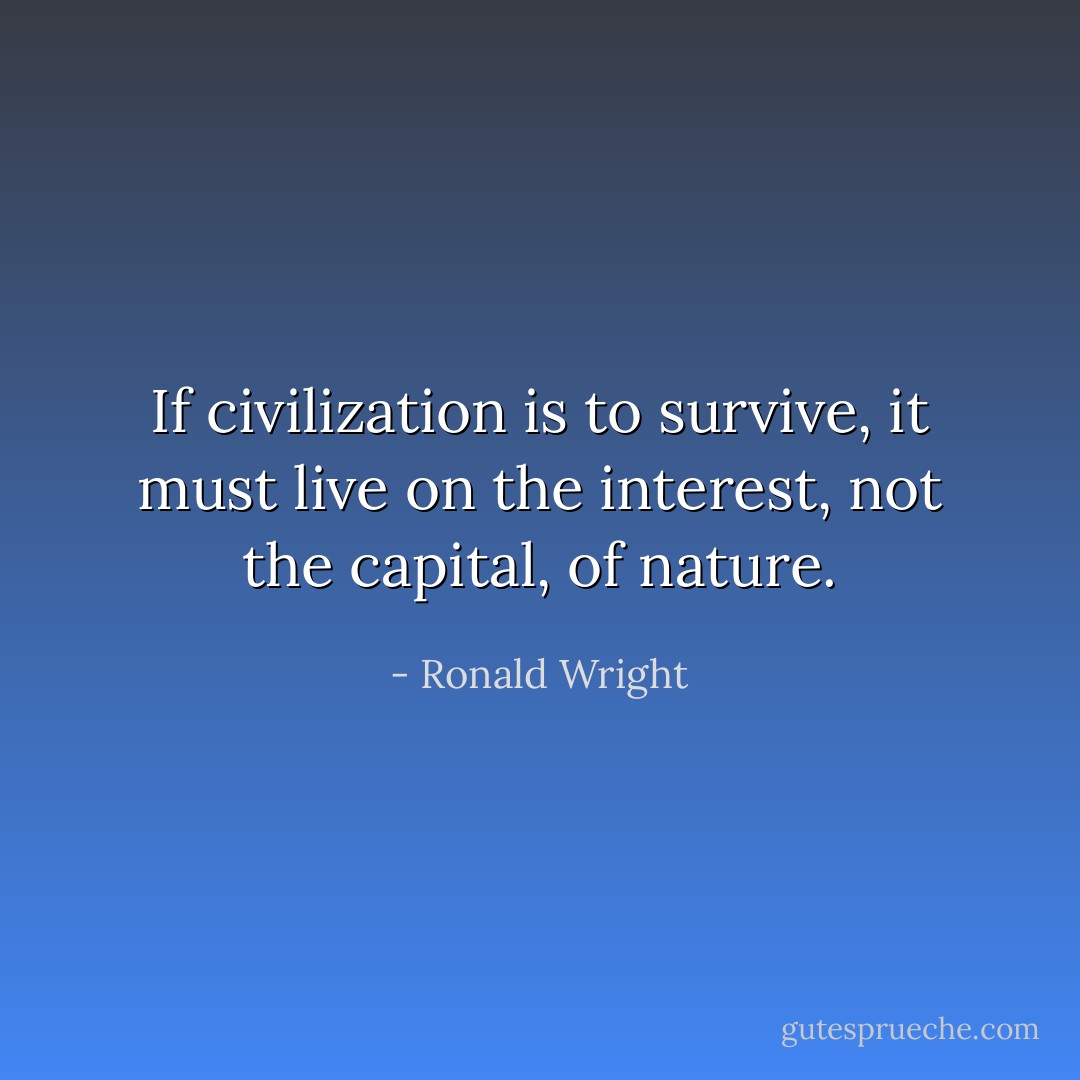 If civilization is to survive, it must live on the interest, not the capital, of nature. - Ronald Wright