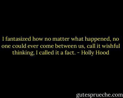 I fantasized how no matter what happened, no one could ever come between us, call it wishful thinking, I called it a fact. - Holly Hood