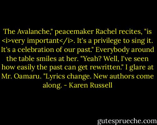 The Avalanche," peacemaker Rachel recites, "is <i>very important</i>. It's a privilege to sing it. It's a celebration of our past." Everybody around the table smiles at her.<br />"Yeah? Well, I've seen how easily the past can get rewritten." I glare at Mr. Oamaru. "Lyrics change. New authors come along. - Karen Russell