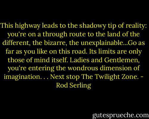 This highway leads to the shadowy tip of reality: you're on a through route to the land of the different, the bizarre, the unexplainable...Go as far as you like on this road. Its limits are only those of mind itself. Ladies and Gentlemen, you're entering the wondrous dimension of imagination. . .<br />Next stop The Twilight Zone. - Rod Serling