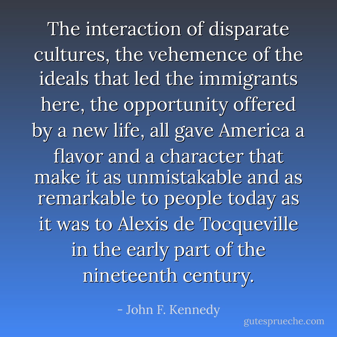 The interaction of disparate cultures, the vehemence of the ideals that led the immigrants here, the opportunity offered by a new life, all gave America a flavor and a character that make it as unmistakable and as remarkable to people today as it was to Alexis de Tocqueville in the early part of the nineteenth century. - John F. Kennedy