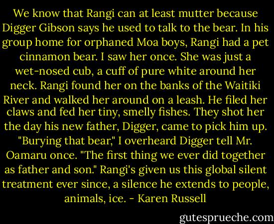 We know that Rangi can at least mutter because Digger Gibson says he used to talk to the bear. In his group home for orphaned Moa boys, Rangi had a pet cinnamon bear. I saw her once. She was just a wet-nosed cub, a cuff of pure white around her neck. Rangi found her on the banks of the Waitiki River and walked her around on a leash. He filed her claws and fed her tiny, smelly fishes. They shot her the day his new father, Digger, came to pick him up.<br />"Burying that bear," I overheard Digger tell Mr. Oamaru once. "The first thing we ever did together as father and son."<br />Rangi's given us this global silent treatment ever since, a silence he extends to people, animals, ice. - Karen Russell