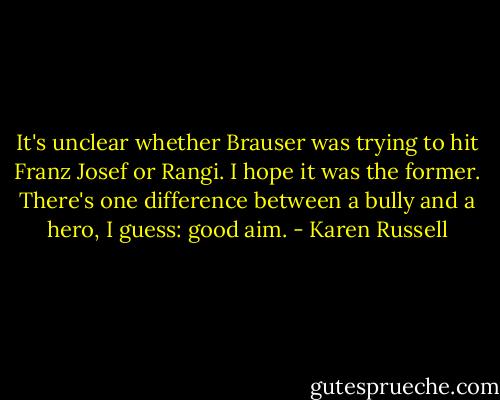 It's unclear whether Brauser was trying to hit Franz Josef or Rangi. I hope it was the former. There's one difference between a bully and a hero, I guess: good aim. - Karen Russell