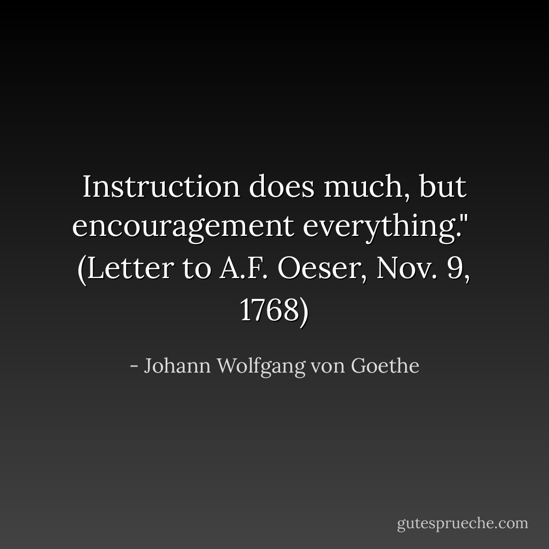Instruction does much, but encouragement everything."<br /><br />(<i>Letter to A.F. Oeser</i>, Nov. 9, 1768) - Johann Wolfgang von Goethe