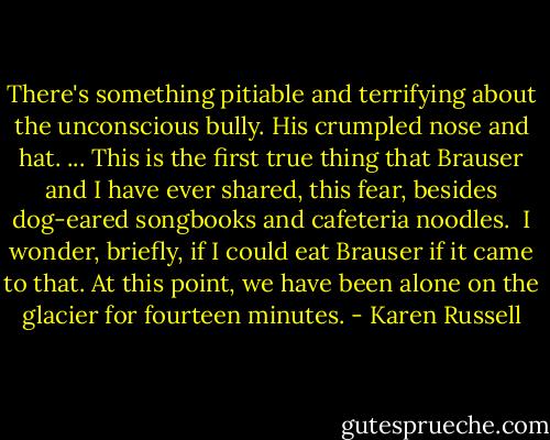 There's something pitiable and terrifying about the unconscious bully. His crumpled nose and hat.<br />... This is the first true thing that Brauser and I have ever shared, this fear, besides dog-eared songbooks and cafeteria noodles.<br /><br />I wonder, briefly, if I could eat Brauser if it came to that.<br />At this point, we have been alone on the glacier for fourteen minutes. - Karen Russell