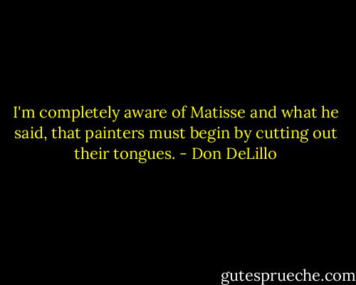 I'm completely aware of Matisse and what he said, that painters must begin by cutting out their tongues. - Don DeLillo