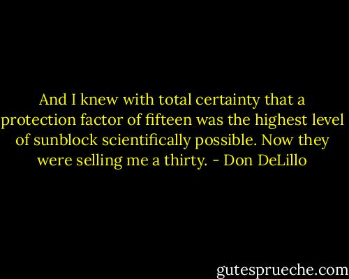 And I knew with total certainty that a protection factor of fifteen was the highest level of sunblock scientifically possible. Now they were selling me a thirty. - Don DeLillo