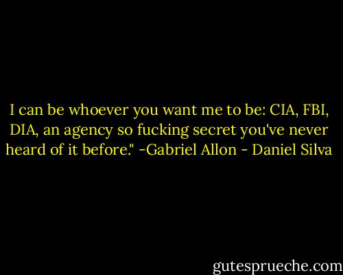 I can be whoever you want me to be: CIA, FBI, DIA, an agency so fucking secret you've never heard of it before." -Gabriel Allon - Daniel Silva