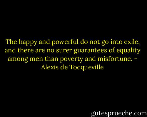 The happy and powerful do not go into exile, and there are no surer guarantees of equality among men than poverty and misfortune. - Alexis de Tocqueville