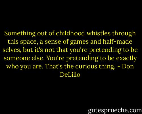 Something out of childhood whistles through this space, a sense of games and half-made selves, but it's not that you're pretending to be someone else. You're pretending to be exactly who you are. That's the curious thing. - Don DeLillo