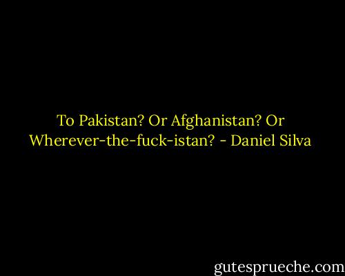 To Pakistan? Or Afghanistan? Or Wherever-the-fuck-istan? - Daniel Silva