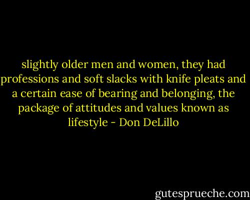 slightly older men and women, they had professions and soft slacks with knife pleats and a certain ease of bearing and belonging, the package of attitudes and values known as lifestyle - Don DeLillo