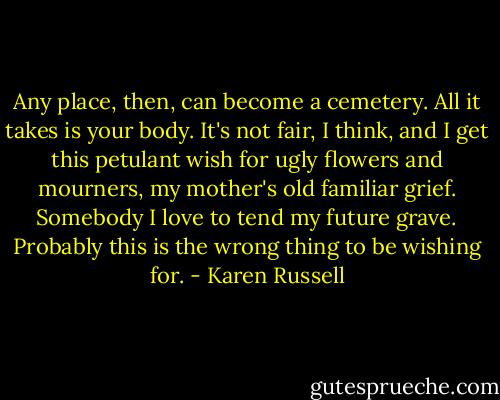 Any place, then, can become a cemetery. All it takes is your body. It's not fair, I think, and I get this petulant wish for ugly flowers and mourners, my mother's old familiar grief. Somebody I love to tend my future grave. Probably this is the wrong thing to be wishing for. - Karen Russell