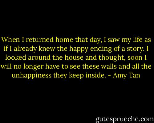 When I returned home that day, I saw my life as if I already knew the happy ending of a story. I looked around the house and thought, soon I will no longer have to see these walls and all the unhappiness they keep inside. - Amy Tan