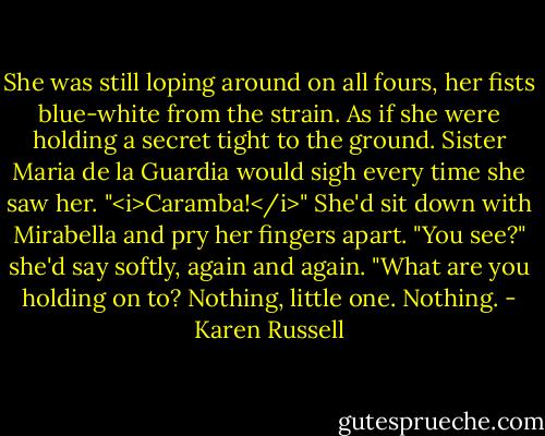 She was still loping around on all fours, her fists blue-white from the strain. As if she were holding a secret tight to the ground. Sister Maria de la Guardia would sigh every time she saw her. "<i>Caramba!</i>" She'd sit down with Mirabella and pry her fingers apart. "You see?" she'd say softly, again and again. "What are you holding on to? Nothing, little one. Nothing. - Karen Russell