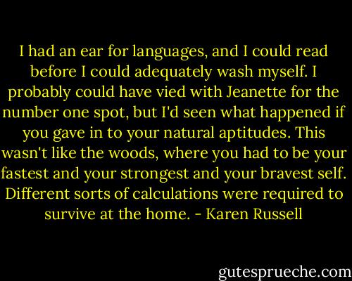 I had an ear for languages, and I could read before I could adequately wash myself. I probably could have vied with Jeanette for the number one spot, but I'd seen what happened if you gave in to your natural aptitudes. This wasn't like the woods, where you had to be your fastest and your strongest and your bravest self. Different sorts of calculations were required to survive at the home. - Karen Russell