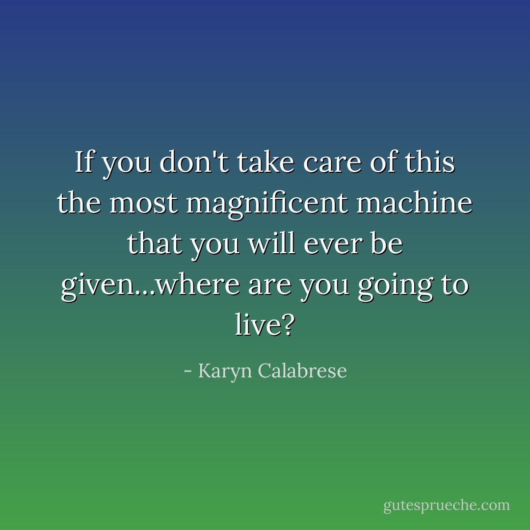 If you don't take care of this the most magnificent machine that you will ever be given...where are you going to live? - Karyn Calabrese