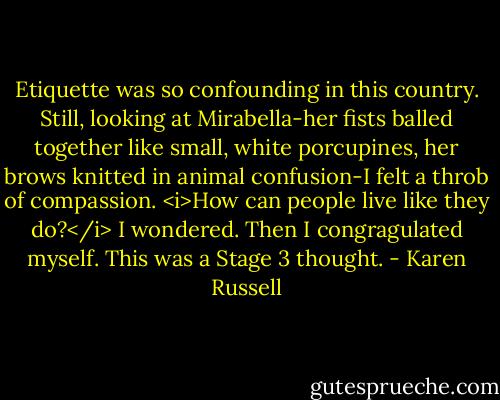 Etiquette was so confounding in this country. Still, looking at Mirabella-her fists balled together like small, white porcupines, her brows knitted in animal confusion-I felt a throb of compassion. <i>How can people live like they do?</i> I wondered. Then I congragulated myself. This was a Stage 3 thought. - Karen Russell