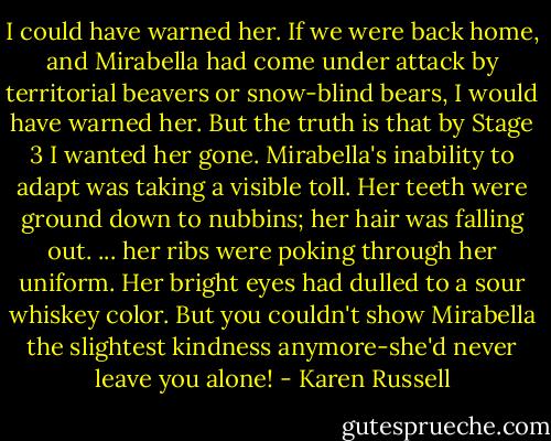 I could have warned her. If we were back home, and Mirabella had come under attack by territorial beavers or snow-blind bears, I would have warned her. But the truth is that by Stage 3 I wanted her gone. Mirabella's inability to adapt was taking a visible toll. Her teeth were ground down to nubbins; her hair was falling out. ... her ribs were poking through her uniform. Her bright eyes had dulled to a sour whiskey color. But you couldn't show Mirabella the slightest kindness anymore-she'd never leave you alone! - Karen Russell