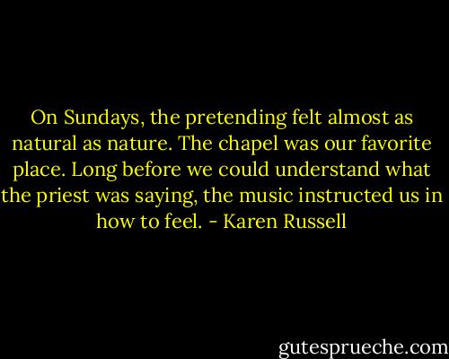 On Sundays, the pretending felt almost as natural as nature. The chapel was our favorite place. Long before we could understand what the priest was saying, the music instructed us in how to feel. - Karen Russell