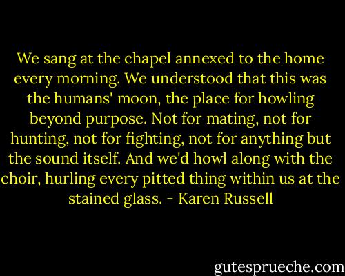 We sang at the chapel annexed to the home every morning. We understood that this was the humans' moon, the place for howling beyond purpose. Not for mating, not for hunting, not for fighting, not for anything but the sound itself. And we'd howl along with the choir, hurling every pitted thing within us at the stained glass. - Karen Russell