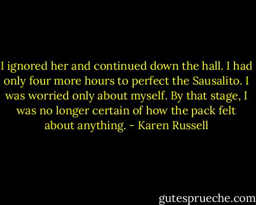 I ignored her and continued down the hall. I had only four more hours to perfect the Sausalito. I was worried only about myself. By that stage, I was no longer certain of how the pack felt about anything. - Karen Russell