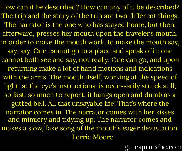 How can it be described? How can any of it be described? The trip and the story of the trip are two different things. The narrator is the one who has stayed home, but then, afterward, presses her mouth upon the traveler’s mouth, in order to make the mouth work, to make the mouth say, say, say. One cannot go to a place and speak of it; one cannot both see and say, not really. One can go, and upon returning make a lot of hand motions and indications with the arms. The mouth itself, working at the speed of light, at the eye’s instructions, is necessarily struck still; so fast, so much to report, it hangs open and dumb as a gutted bell. All that unsayable life! That’s where the narrator comes in. The narrator comes with her kisses and mimicry and tidying up. The narrator comes and makes a slow, fake song of the mouth’s eager devastation. - Lorrie Moore