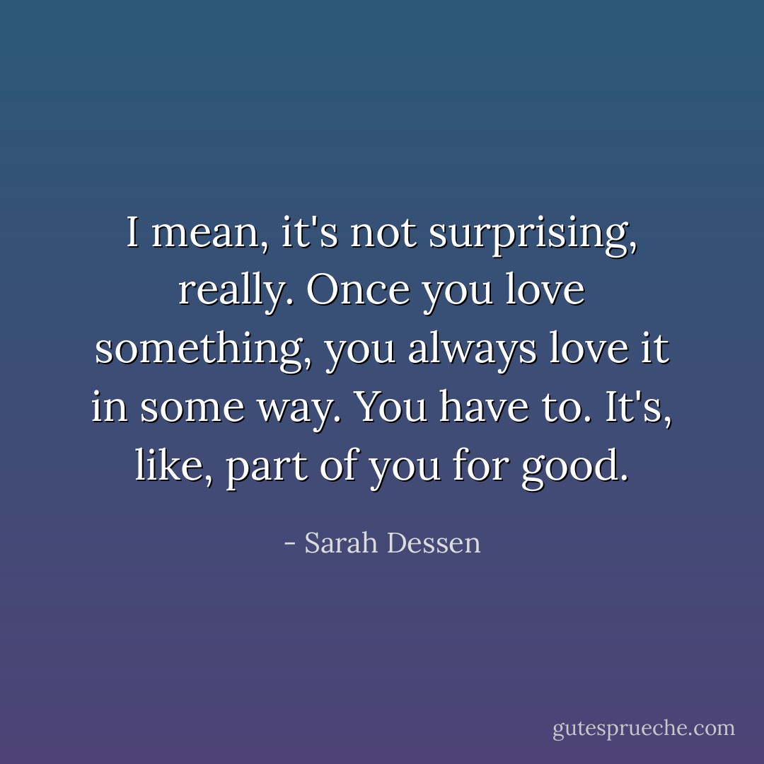 I mean, it's not surprising, really. Once you love something, you always love it in some way. You have to. It's, like, part of you for good. - Sarah Dessen