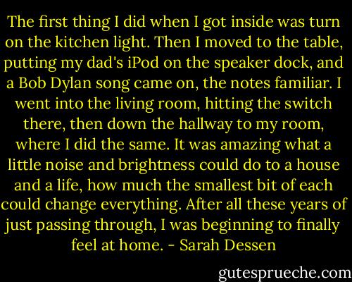 The first thing I did when I got inside was turn on the kitchen light. Then I moved to the table, putting my dad's iPod on the speaker dock, and a Bob Dylan song came on, the notes familiar. I went into the living room, hitting the switch there, then down the hallway to my room, where I did the same. It was amazing what a little noise and brightness could do to a house and a life, how much the smallest bit of each could change everything. After all these years of just passing through, I was beginning to finally feel at home. - Sarah Dessen